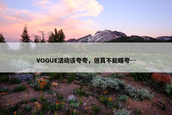 VOGUE活动该夸夸，但真不能瞎夸…