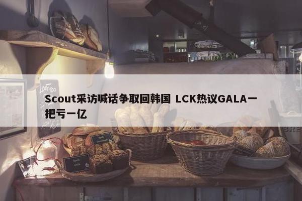 Scout采访喊话争取回韩国 LCK热议GALA一把亏一亿