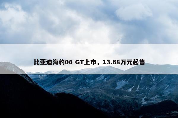 比亚迪海豹06 GT上市，13.68万元起售