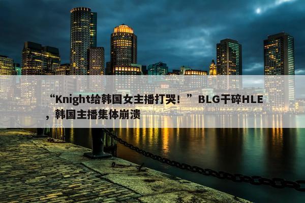 “Knight给韩国女主播打哭！”BLG干碎HLE，韩国主播集体崩溃