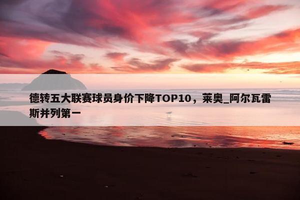 德转五大联赛球员身价下降TOP10，莱奥_阿尔瓦雷斯并列第一