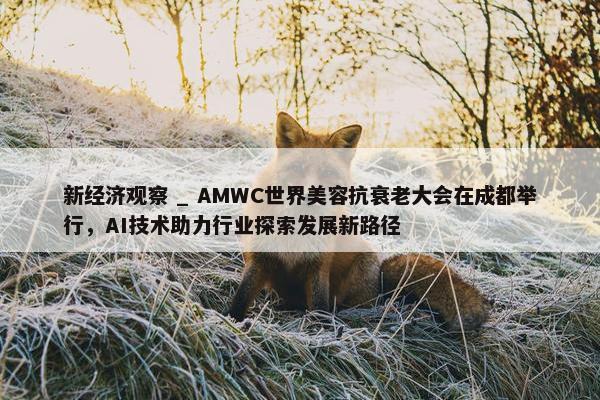 新经济观察 _ AMWC世界美容抗衰老大会在成都举行，AI技术助力行业探索发展新路径