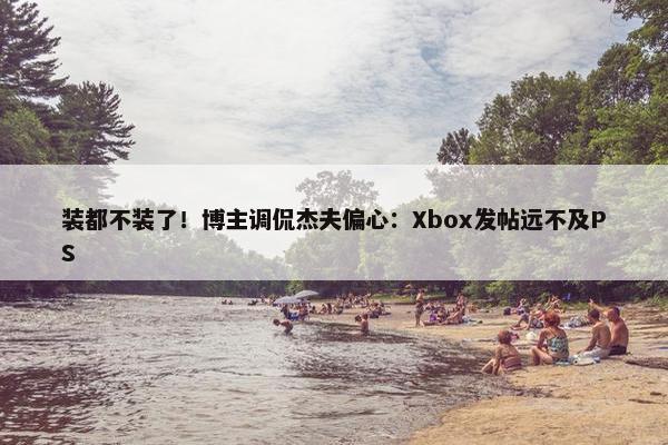 装都不装了！博主调侃杰夫偏心：Xbox发帖远不及PS