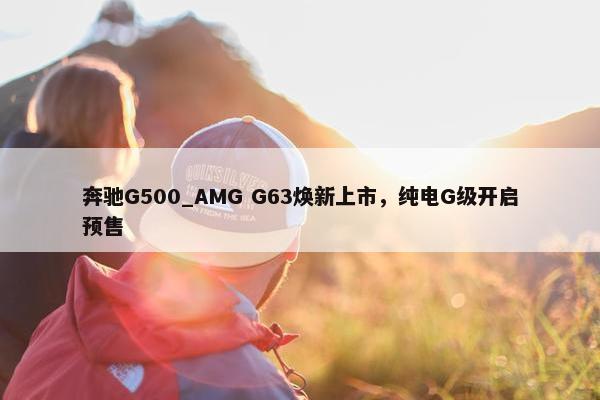 奔驰G500_AMG G63焕新上市，纯电G级开启预售