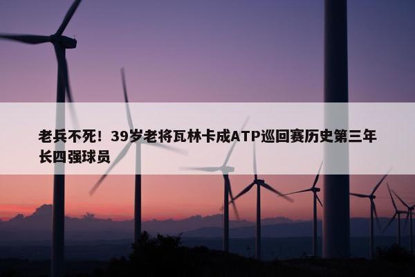 老兵不死！39岁老将瓦林卡成ATP巡回赛历史第三年长四强球员