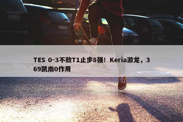 TES 0-3不敌T1止步8强！Keria游龙，369凯南0作用