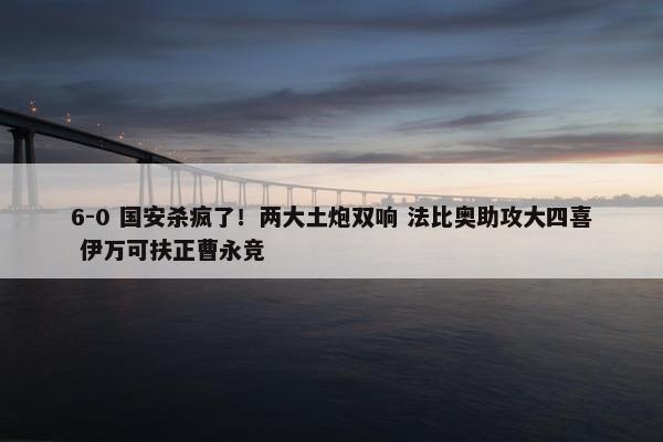 6-0 国安杀疯了！两大土炮双响 法比奥助攻大四喜 伊万可扶正曹永竞