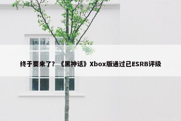 终于要来了？《黑神话》Xbox版通过已ESRB评级