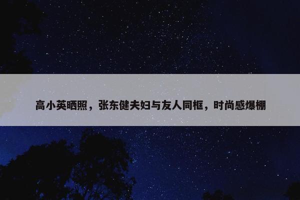 高小英晒照，张东健夫妇与友人同框，时尚感爆棚