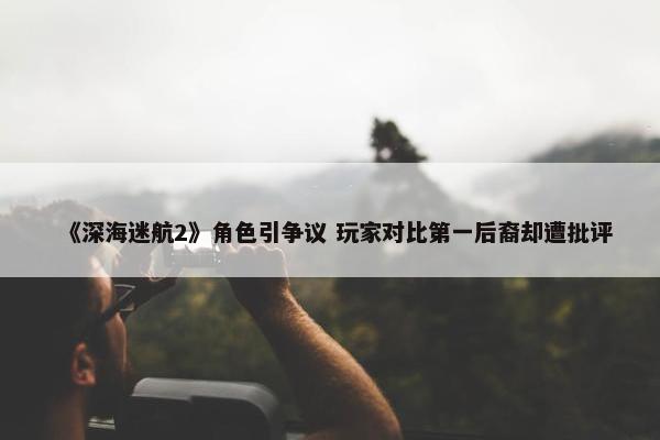 《深海迷航2》角色引争议 玩家对比第一后裔却遭批评