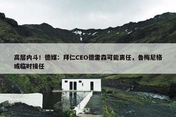 高层内斗！德媒：拜仁CEO德雷森可能离任，鲁梅尼格或临时接任