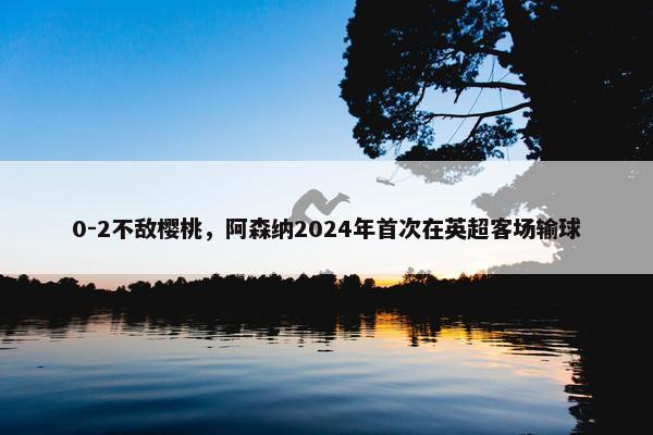 0-2不敌樱桃，阿森纳2024年首次在英超客场输球