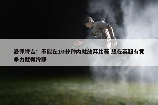 洛佩特吉：不能在10分钟内就放弃比赛 想在英超有竞争力就得冷静