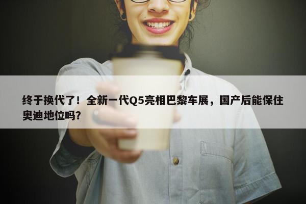 终于换代了！全新一代Q5亮相巴黎车展，国产后能保住奥迪地位吗？