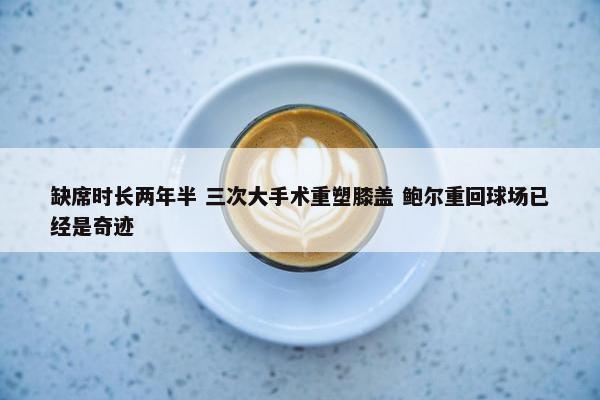 缺席时长两年半 三次大手术重塑膝盖 鲍尔重回球场已经是奇迹