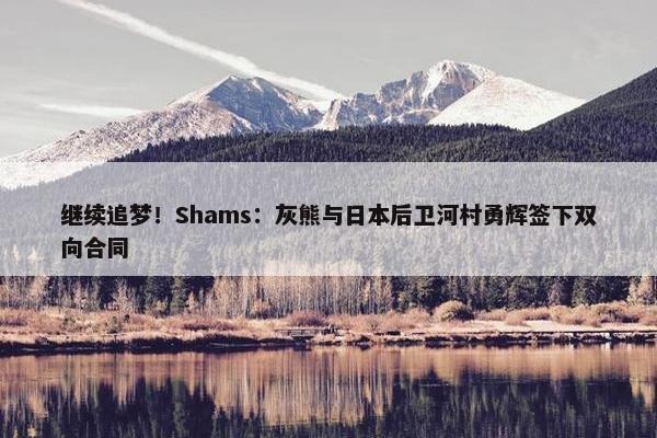 继续追梦！Shams：灰熊与日本后卫河村勇辉签下双向合同