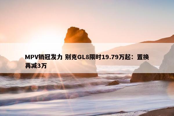 MPV销冠发力 别克GL8限时19.79万起：置换再减3万