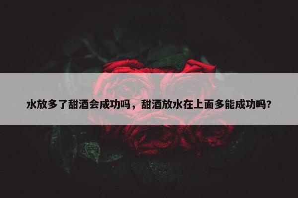 水放多了甜酒会成功吗，甜酒放水在上面多能成功吗?