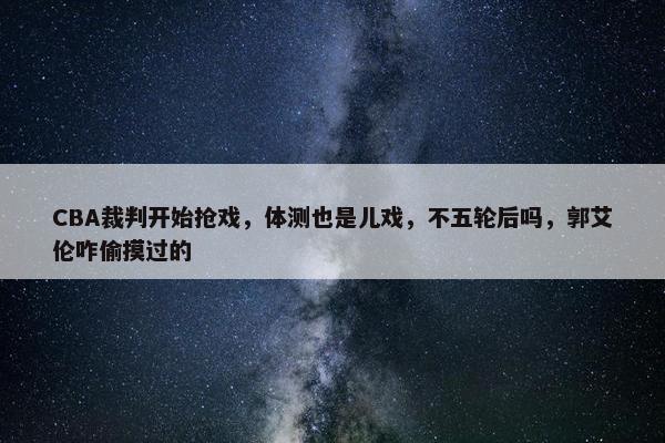 CBA裁判开始抢戏，体测也是儿戏，不五轮后吗，郭艾伦咋偷摸过的