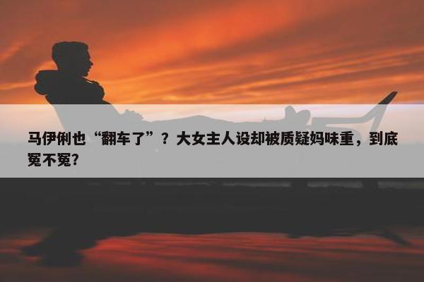 马伊俐也“翻车了”？大女主人设却被质疑妈味重，到底冤不冤？