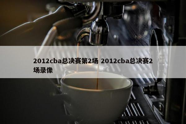 2012cba总决赛第2场 2012cba总决赛2场录像