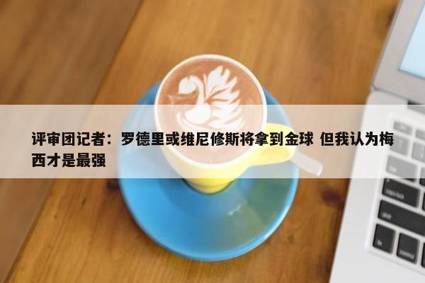 评审团记者：罗德里或维尼修斯将拿到金球 但我认为梅西才是最强