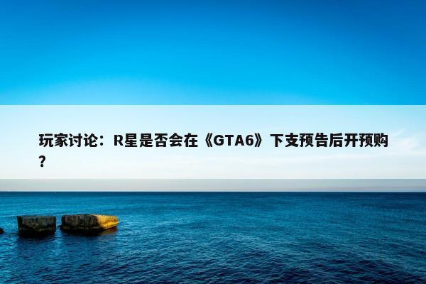 玩家讨论：R星是否会在《GTA6》下支预告后开预购？