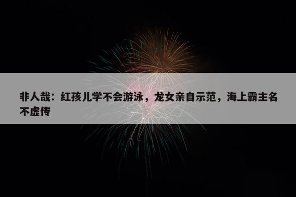 非人哉：红孩儿学不会游泳，龙女亲自示范，海上霸主名不虚传