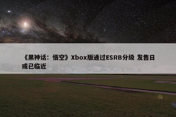 《黑神话：悟空》Xbox版通过ESRB分级 发售日或已临近