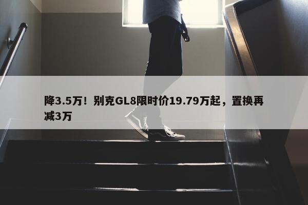 降3.5万！别克GL8限时价19.79万起，置换再减3万