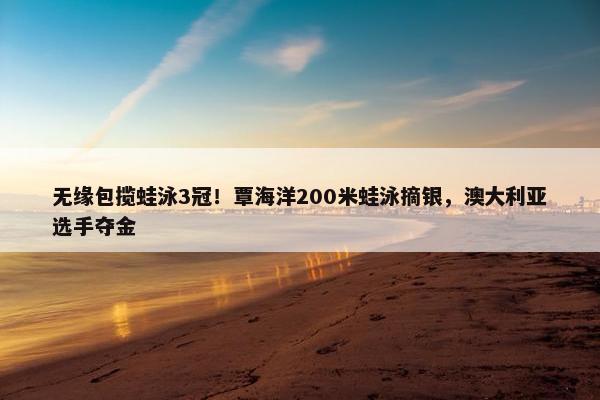 无缘包揽蛙泳3冠！覃海洋200米蛙泳摘银，澳大利亚选手夺金