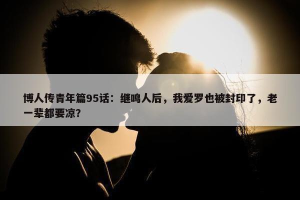 博人传青年篇95话：继鸣人后，我爱罗也被封印了，老一辈都要凉？