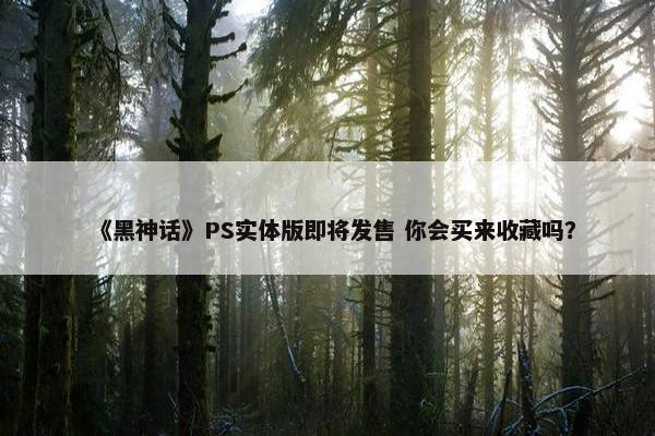 《黑神话》PS实体版即将发售 你会买来收藏吗？