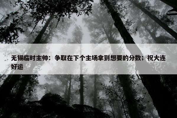 无锡临时主帅：争取在下个主场拿到想要的分数；祝大连好运