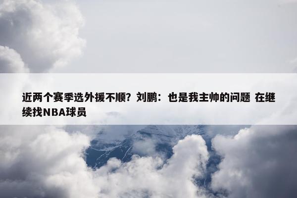 近两个赛季选外援不顺？刘鹏：也是我主帅的问题 在继续找NBA球员