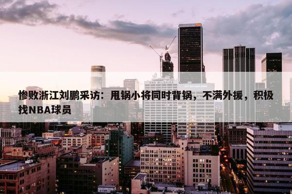 惨败浙江刘鹏采访：甩锅小将同时背锅，不满外援，积极找NBA球员