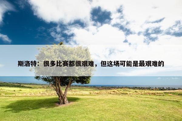 斯洛特：很多比赛都很艰难，但这场可能是最艰难的