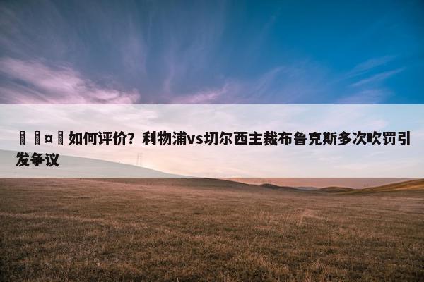 🤔如何评价？利物浦vs切尔西主裁布鲁克斯多次吹罚引发争议