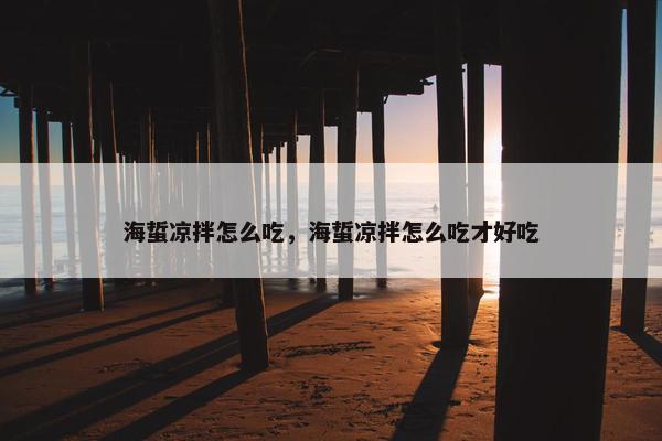 海蜇凉拌怎么吃，海蜇凉拌怎么吃才好吃