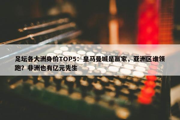 足坛各大洲身价TOP5：皇马曼城是赢家，亚洲区谁领跑？非洲也有亿元先生