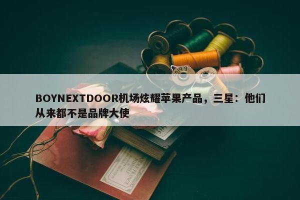 BOYNEXTDOOR机场炫耀苹果产品，三星：他们从来都不是品牌大使