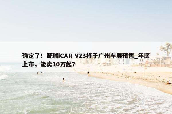 确定了！奇瑞iCAR V23将于广州车展预售_年底上市，能卖10万起？