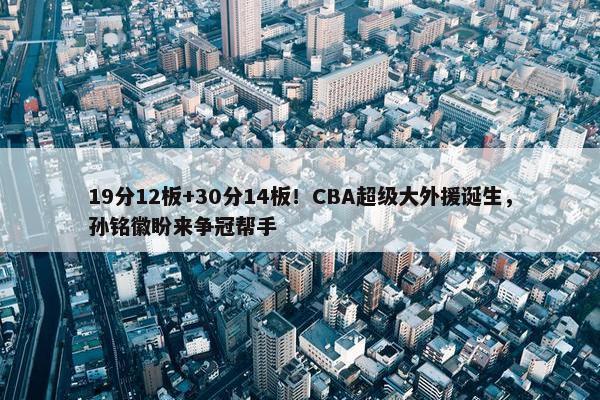 19分12板+30分14板！CBA超级大外援诞生，孙铭徽盼来争冠帮手