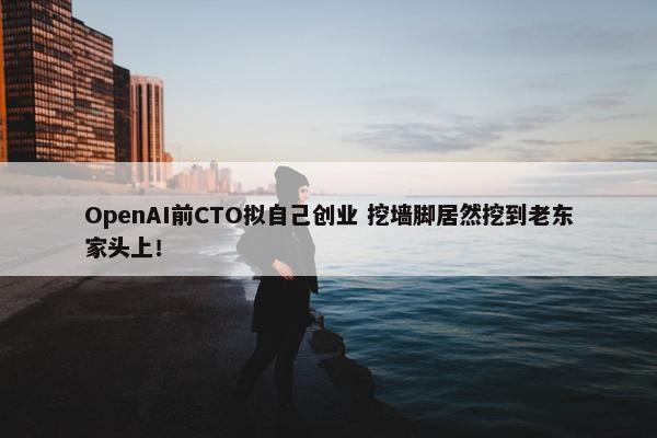 OpenAI前CTO拟自己创业 挖墙脚居然挖到老东家头上！