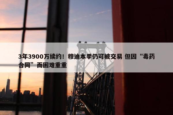 3年3900万续约！穆迪本季仍可被交易 但因“毒药合同”而困难重重