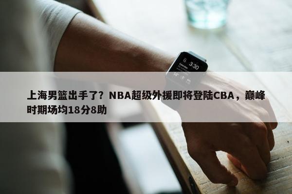 上海男篮出手了？NBA超级外援即将登陆CBA，巅峰时期场均18分8助