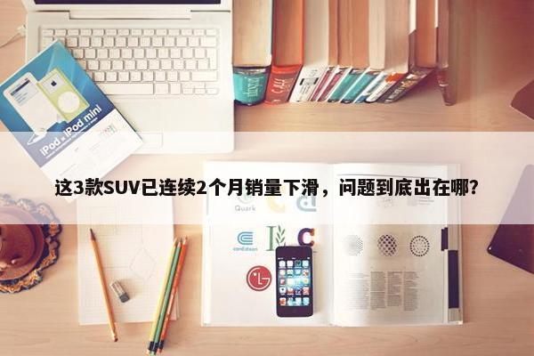 这3款SUV已连续2个月销量下滑，问题到底出在哪？