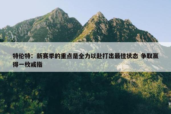 特伦特：新赛季的重点是全力以赴打出最佳状态 争取赢得一枚戒指