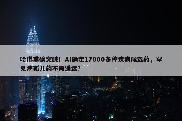 哈佛重磅突破！AI确定17000多种疾病候选药，罕见病孤儿药不再遥远？