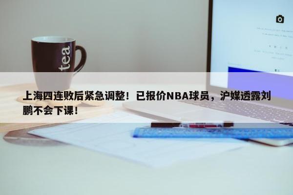 上海四连败后紧急调整！已报价NBA球员，沪媒透露刘鹏不会下课！